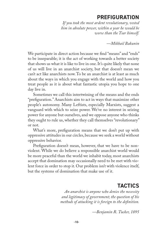 PREFIGURATION  Ifyou took the most ardent revalutionary, vested i i absolute power, within a year he would be worse than the Thar himself.  —Mithail Bakunin  ‘We participate in direct action because we find “means”and “ends” to be inseparable; it is the act of working towards a better society that shows us what it is like to live in one. It’s quite likely that none: of us will live in an anarchist society, but that doesn’t mean we canftact like anarchists now. To be an anarchist is at least as much about the ways in which you engage with the world and how you treat people as it is about what fantastic utopia you hope to one daylive in.  Sometimes we call this intertwining of the means and the ends “prefiguration.” Anarchists aim to act in ways that maximize other people’s autonomy. Many Leftists, especially Marsists, suggest 2 vanguard with which to seize power. We’ve no interest in scizing power for anyone but oursclves, and we oppose anyone who thinks they ought to rule us, whether they call themselves ‘revolutionary” or not.  What’s more, prefiguration means that we donft put up with attitudes in our circles, because we seck a world without behavior.  Prefiguration docsn’t mean, however, that we have to be non- violent. While we do believe a responsible anarchist world would be more peaceful than the world we inhabit today, most anarchists accept that domination may occasionally need to be met with vio- Ient force in order to stop it. Our problem isn’t with violence itself, but the systems of domination that make use of it.  TACTICS  An anarchistis anyone who denics the necessity and legitimacy of government; the question of his methods of attacking it is forcign to the definition.  —Benjamin R. Tucker, 1895 